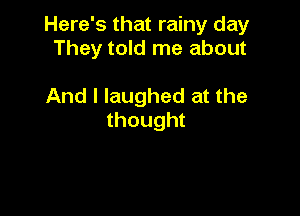 Here's that rainy day
They told me about

And I laughed at the

thought