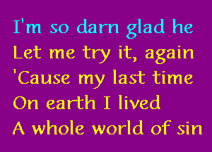 I'm so darn glad he
Let me try it, again
'Cause my last time

On earth I lived
A whole world of sin