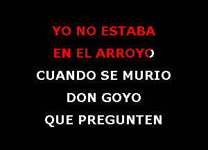 Y0 NO ESTABA
EN EL ARROYO

CUANDO SE MURIO
DON GOYO
QUE PREGUNTEN