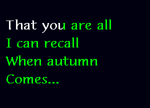 That you are all
I can recall

When autumn
Comes...