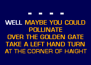 WELL MAYBE YOU COULD
POLLINATE
OVER THE GOLDEN GATE

TAKE A LEFT HAND TURN
AT THE CORNER OF HAIGHT