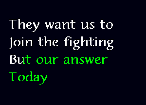 They want us to
Join the fighting

But our answer
Today