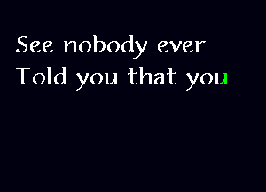 See nobody ever
Told you that you