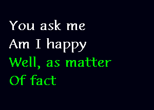 You ask me

Am I happy

Well, as matter
Of fact