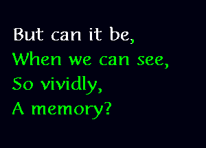 But can it be,
When we can see,

So vividly,
A memory?