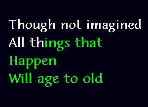 Though not imagined
All things that

Happen
Will age to old