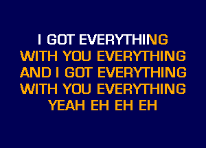 I GOT EVERYTHING
WITH YOU EVERYTHING
AND I GOT EVERYTHING
WITH YOU EVERYTHING

YEAH EH EH EH