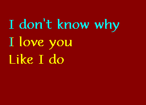 I don't know why
I love you

Like I do