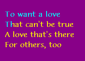 To want a love
That can't be true

A love that's there
For others, too