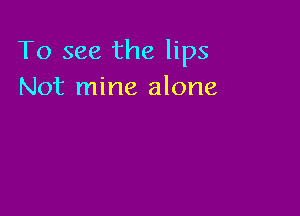 To see the lips
Not mine alone