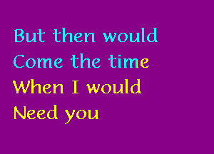 But then would
Come the time

When I would
Need you