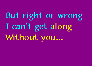 But right or wrong
I can't get along

Without you...