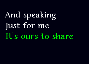 And speaking
Just for me

It's ours to share