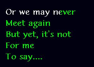 Or we may never
Meet again

But yet, it's not
For me
To say....