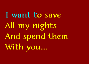 I want to save
All my nights

And spend them
With you...