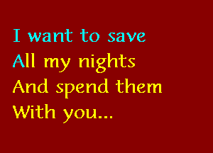 I want to save
All my nights

And spend them
With you...