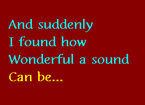 And suddenly
I found how

Wonderful a sound
Can be...