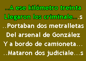 ..A ese kilc3metro treinta

Llegaron los criminale...s
..Portaban dos metralletas
Del arsenal de Gonzgllez
Y a bordo de camioneta...
..Mataron dos judiciale...s