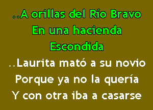 ..A orillas del Rio Bravo
En una hacienda
Escondida
..Laurita mat6 a su novio
Porque ya no la queria
Y con otra iba a casarse