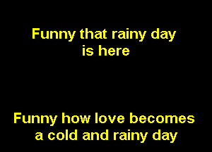 Funny that rainy day
is here

Funny how love becomes
a cold and rainy day