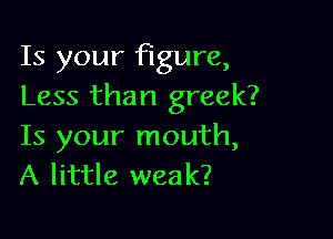 Is your figure,
Less than greek?

Is your mouth,
A little weak?