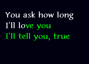 You ask how long
I'll love you

I'll tell you, true