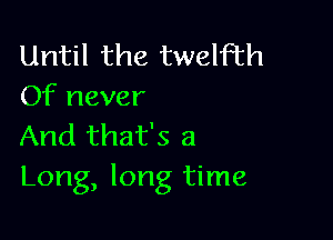 Until the twelfth
Of never

And that's a
Long, long time