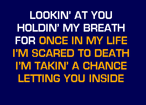 LOOKIN' AT YOU
HOLDIN' MY BREATH
FOR ONCE IN MY LIFE

I'M SCARED TO DEATH
I'M TAKIN' A CHANCE
LETTING YOU INSIDE