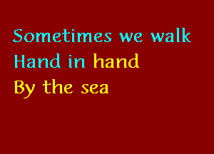 Sometimes we walk
Hand in hand

By the sea
