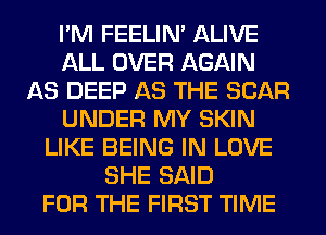 I'M FEELIM ALIVE
ALL OVER AGAIN
AS DEEP AS THE SCAR
UNDER MY SKIN
LIKE BEING IN LOVE
SHE SAID
FOR THE FIRST TIME