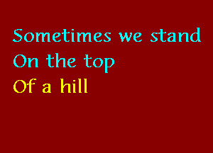 Sometimes we stand
On the top

Of a hill