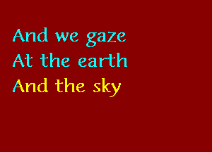 And we gaze
At the earth

And the sky