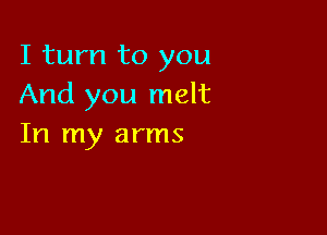 I turn to you
And you melt

In my arms