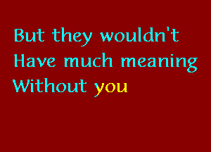 But they wouldn't
Have much meaning

Without you