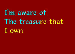 I'm aware of
The treasure that

I own