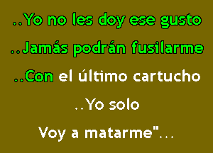 ..Yo no les doy ese gusto

..Jamas podran fusilarme

..Con el Ultimo cartucho
..Yo solo

Voy a matarme...