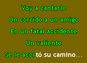 Voy a cantarle

Un corrido a un amigo
En un fatal accidente
Un valiente

Se le acortb su camino...