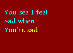 You see I feel
Sad when

You're sad