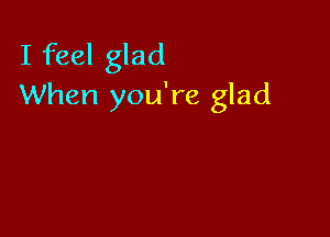 I feel glad
When you're glad