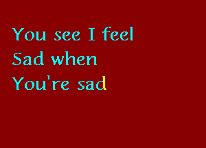 You see I feel
Sad when

You're sad