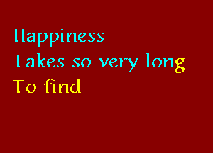 Happiness
Takes so very long

To find