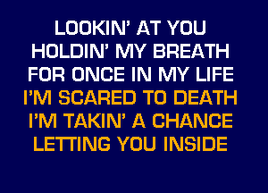 LOOKIN' AT YOU
HOLDIN' MY BREATH
FOR ONCE IN MY LIFE

I'M SCARED TO DEATH
I'M TAKIN' A CHANCE
LETTING YOU INSIDE