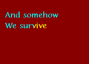 And somehow
We survive