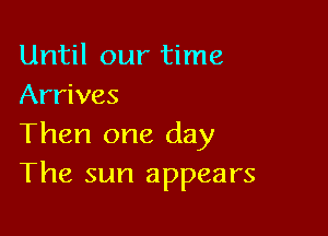 Until our time
Arrives

Then one day
The sun appears