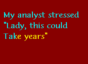 My analyst stressed
Lady, this could

Take yea rs