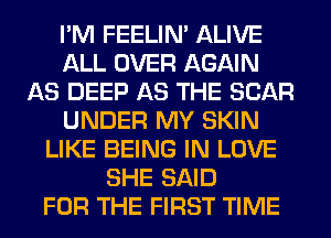 I'M FEELIM ALIVE
ALL OVER AGAIN
AS DEEP AS THE SCAR
UNDER MY SKIN
LIKE BEING IN LOVE
SHE SAID
FOR THE FIRST TIME