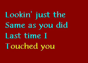 Lookin' just the
Same as you did

Last time I
Touched you