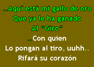 ..Aqui esta mi gallo de oro
Que ya le ha ganado
Al Giro
..Con quien
Lo pongan al tiro, uuhh..
Rifara su corazc'm