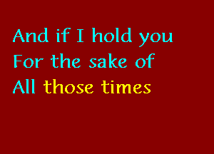 And if I hold you
For the sake of

All those times