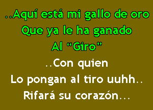 ..Aqui esta mi gallo de oro
Que ya le ha ganado
Al Giro
..Con quien
Lo pongan al tiro uuhh..
Rifara su corazc'm...